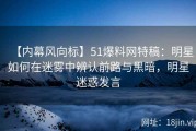 【内幕风向标】51爆料网特稿：明星如何在迷雾中辨认前路与黑暗，明星迷惑发言