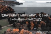 老BWBWBWBWBWBWBW，老BwBwBwBwBwBwBWB欢迎您