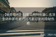 【秘密切片】51吃瓜网特别篇：名流生活中那些被时间不断切割的隐秘伤疤