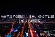 V与子敌伦刺激对白播放，妈妈可以帮儿子解决心理需要
