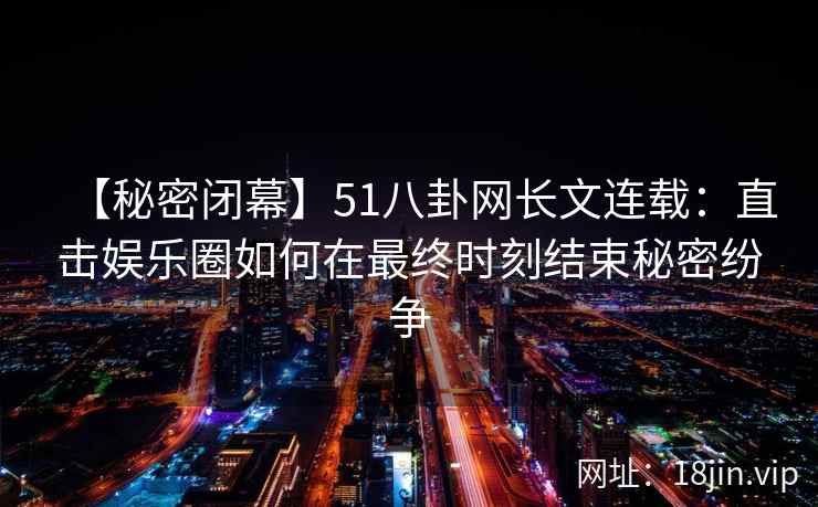 【秘密闭幕】51八卦网长文连载：直击娱乐圈如何在最终时刻结束秘密纷争