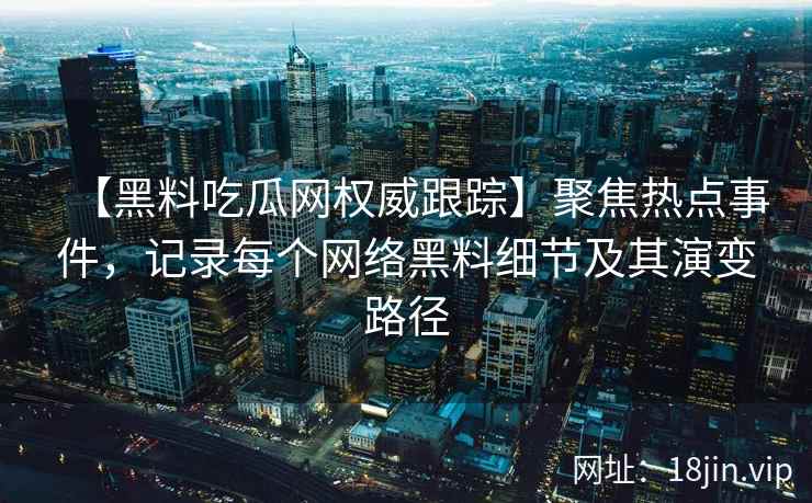 【黑料吃瓜网权威跟踪】聚焦热点事件，记录每个网络黑料细节及其演变路径