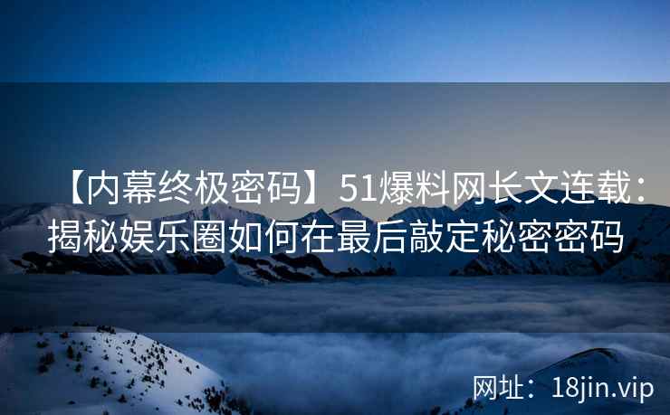 【内幕终极密码】51爆料网长文连载：揭秘娱乐圈如何在最后敲定秘密密码