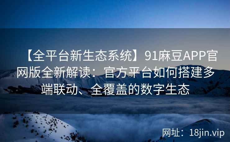 【全平台新生态系统】91麻豆APP官网版全新解读：官方平台如何搭建多端联动、全覆盖的数字生态