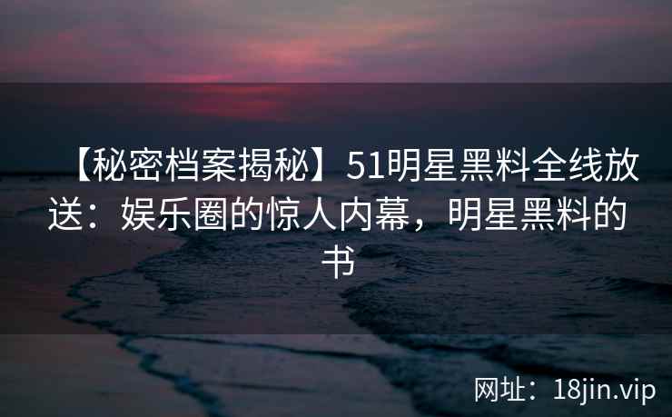 【秘密档案揭秘】51明星黑料全线放送：娱乐圈的惊人内幕，明星黑料的书