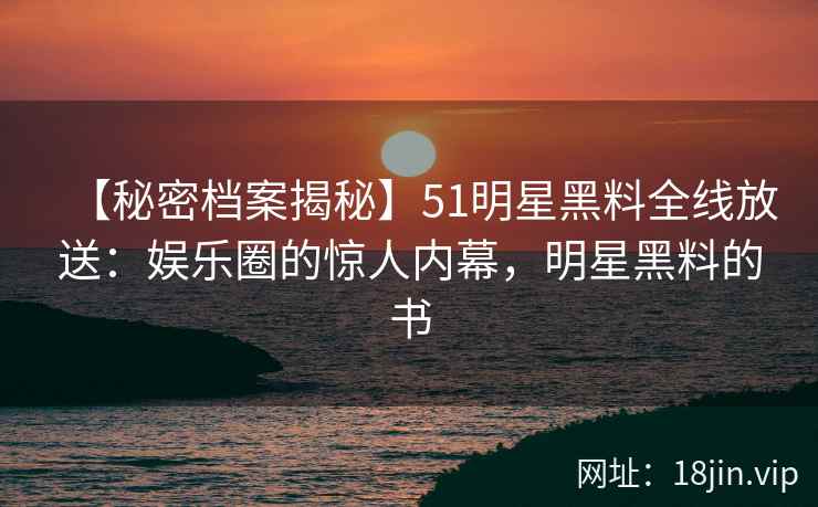 【秘密档案揭秘】51明星黑料全线放送：娱乐圈的惊人内幕，明星黑料的书