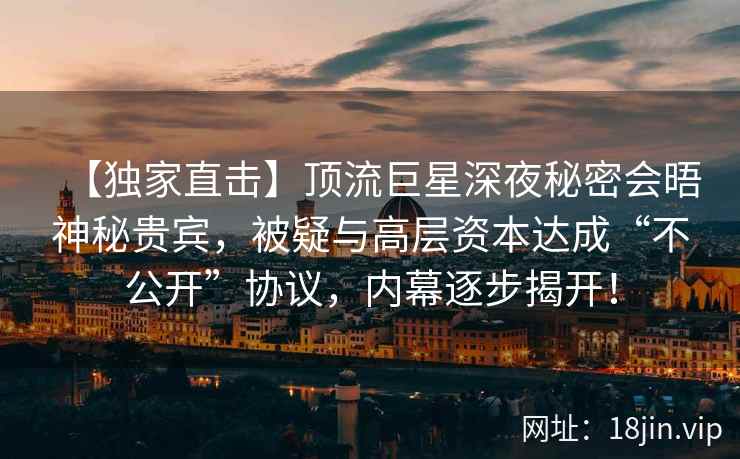 【独家直击】顶流巨星深夜秘密会晤神秘贵宾，被疑与高层资本达成“不公开”协议，内幕逐步揭开！