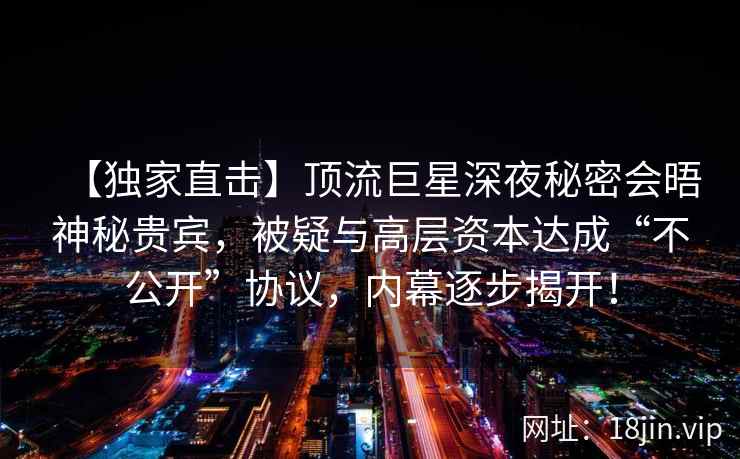 【独家直击】顶流巨星深夜秘密会晤神秘贵宾，被疑与高层资本达成“不公开”协议，内幕逐步揭开！