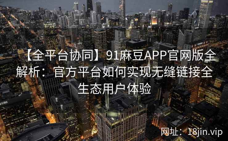 【全平台协同】91麻豆APP官网版全解析：官方平台如何实现无缝链接全生态用户体验