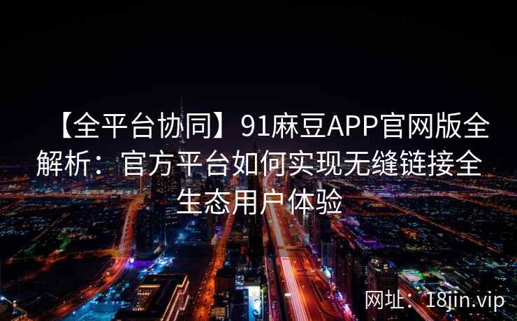 【全平台协同】91麻豆APP官网版全解析：官方平台如何实现无缝链接全生态用户体验