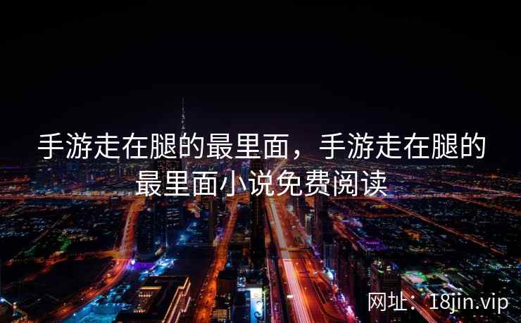 手游走在腿的最里面，手游走在腿的最里面小说免费阅读