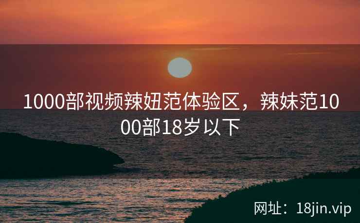 1000部视频辣妞范体验区，辣妹范1000部18岁以下