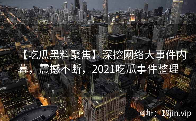 【吃瓜黑料聚焦】深挖网络大事件内幕，震撼不断，2021吃瓜事件整理