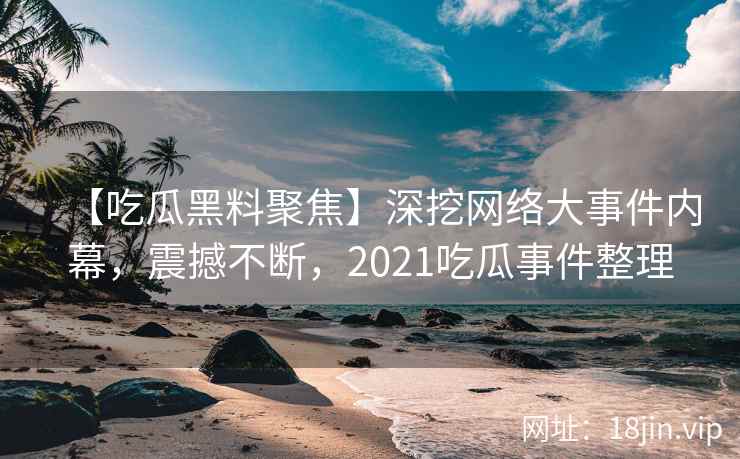 【吃瓜黑料聚焦】深挖网络大事件内幕，震撼不断，2021吃瓜事件整理