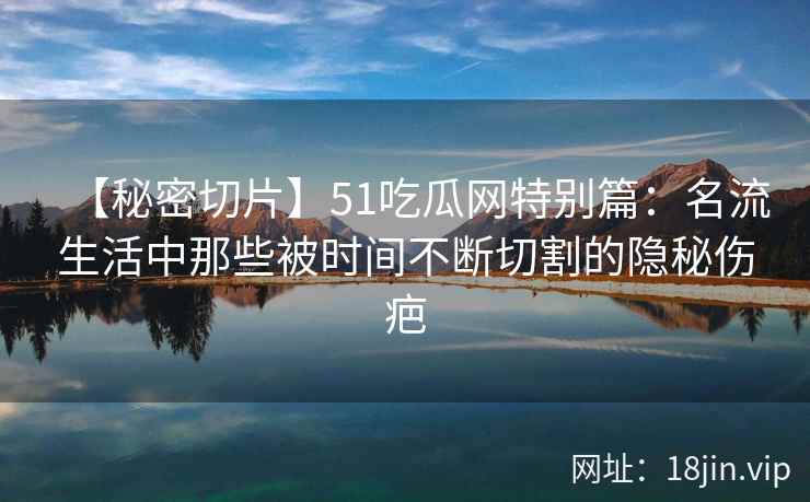 【秘密切片】51吃瓜网特别篇：名流生活中那些被时间不断切割的隐秘伤疤