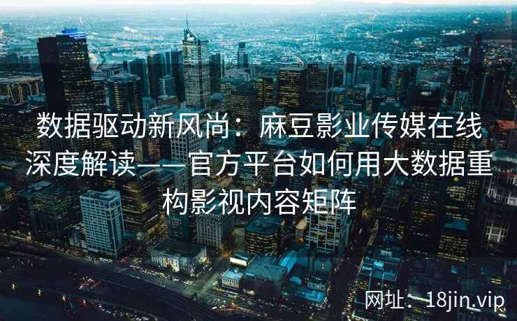 数据驱动新风尚：麻豆影业传媒在线深度解读——官方平台如何用大数据重构影视内容矩阵