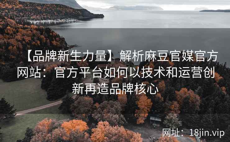 【品牌新生力量】解析麻豆官媒官方网站：官方平台如何以技术和运营创新再造品牌核心