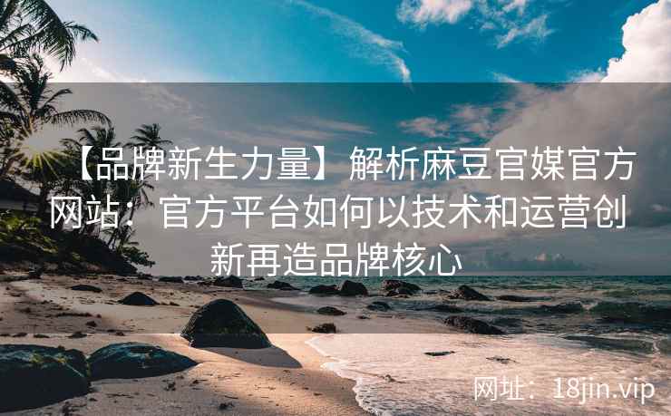 【品牌新生力量】解析麻豆官媒官方网站：官方平台如何以技术和运营创新再造品牌核心