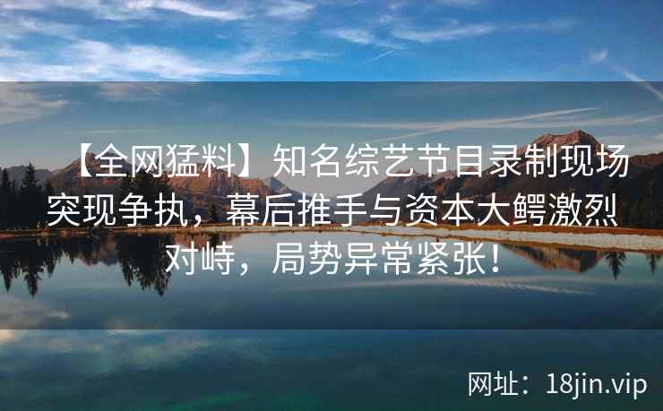 【全网猛料】知名综艺节目录制现场突现争执，幕后推手与资本大鳄激烈对峙，局势异常紧张！