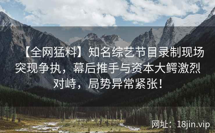 【全网猛料】知名综艺节目录制现场突现争执，幕后推手与资本大鳄激烈对峙，局势异常紧张！