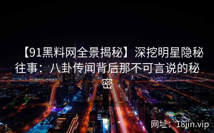 【91黑料网全景揭秘】深挖明星隐秘往事：八卦传闻背后那不可言说的秘密