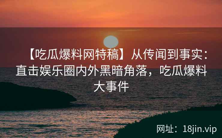 【吃瓜爆料网特稿】从传闻到事实：直击娱乐圈内外黑暗角落，吃瓜爆料大事件