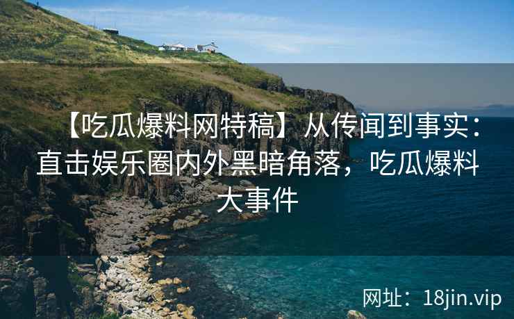 【吃瓜爆料网特稿】从传闻到事实：直击娱乐圈内外黑暗角落，吃瓜爆料大事件