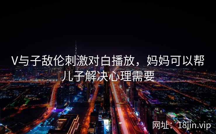 V与子敌伦刺激对白播放，妈妈可以帮儿子解决心理需要
