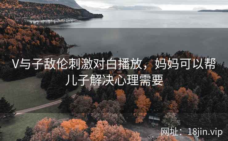 V与子敌伦刺激对白播放，妈妈可以帮儿子解决心理需要