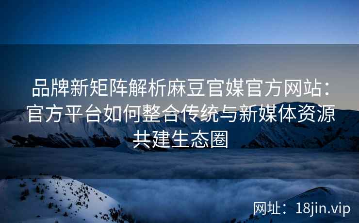 品牌新矩阵解析麻豆官媒官方网站：官方平台如何整合传统与新媒体资源共建生态圈