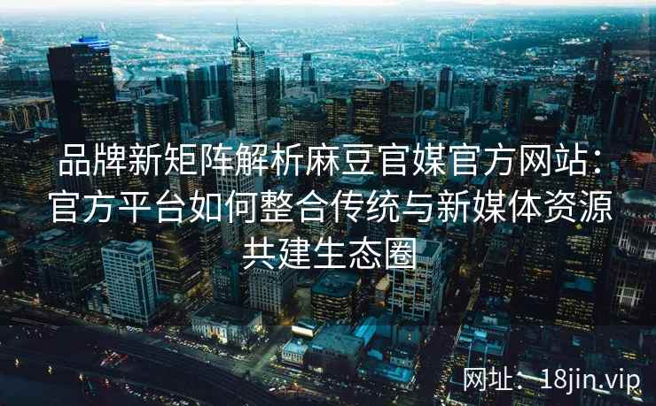 品牌新矩阵解析麻豆官媒官方网站：官方平台如何整合传统与新媒体资源共建生态圈