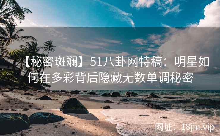 【秘密斑斓】51八卦网特稿：明星如何在多彩背后隐藏无数单调秘密