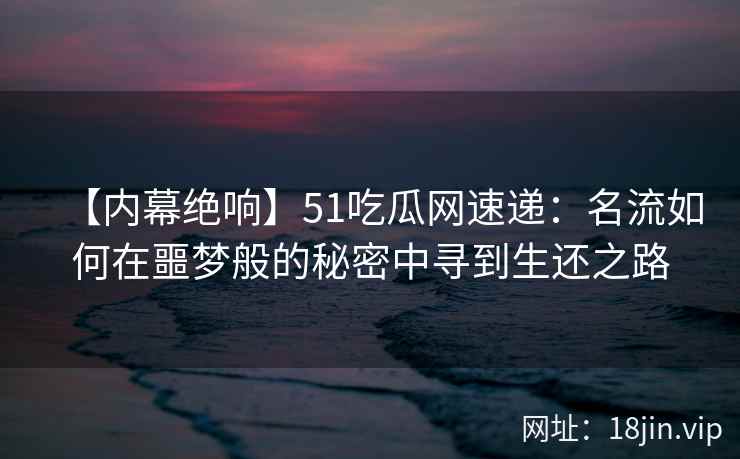 【内幕绝响】51吃瓜网速递：名流如何在噩梦般的秘密中寻到生还之路