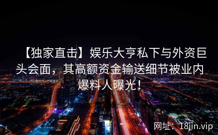 【独家直击】娱乐大亨私下与外资巨头会面，其高额资金输送细节被业内爆料人曝光！