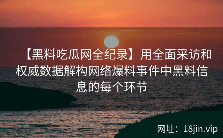 【黑料吃瓜网全纪录】用全面采访和权威数据解构网络爆料事件中黑料信息的每个环节