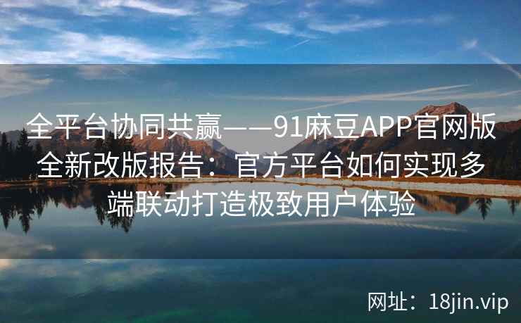 全平台协同共赢——91麻豆APP官网版全新改版报告：官方平台如何实现多端联动打造极致用户体验