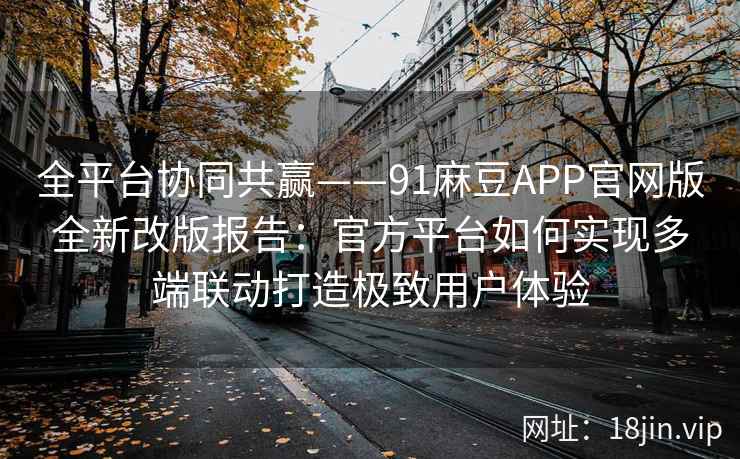 全平台协同共赢——91麻豆APP官网版全新改版报告：官方平台如何实现多端联动打造极致用户体验