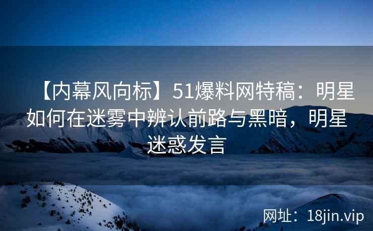 【内幕风向标】51爆料网特稿：明星如何在迷雾中辨认前路与黑暗，明星迷惑发言