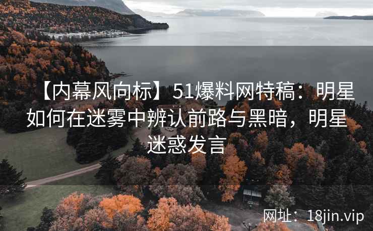 【内幕风向标】51爆料网特稿：明星如何在迷雾中辨认前路与黑暗，明星迷惑发言