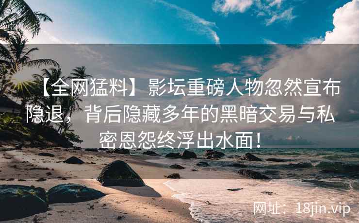 【全网猛料】影坛重磅人物忽然宣布隐退，背后隐藏多年的黑暗交易与私密恩怨终浮出水面！