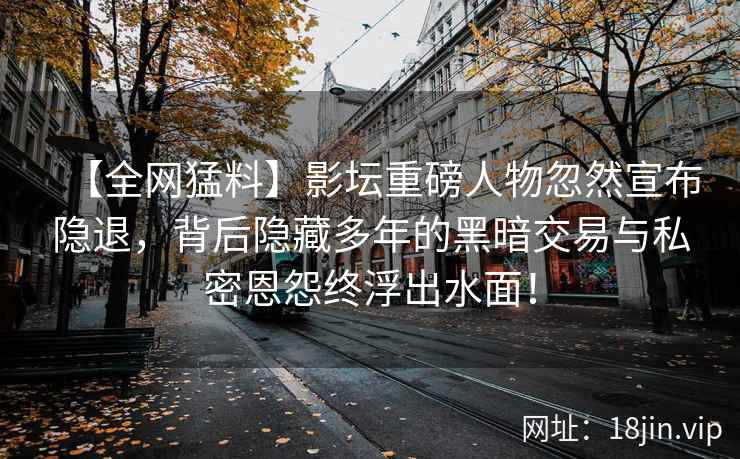 【全网猛料】影坛重磅人物忽然宣布隐退，背后隐藏多年的黑暗交易与私密恩怨终浮出水面！