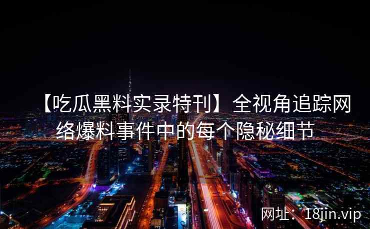 【吃瓜黑料实录特刊】全视角追踪网络爆料事件中的每个隐秘细节