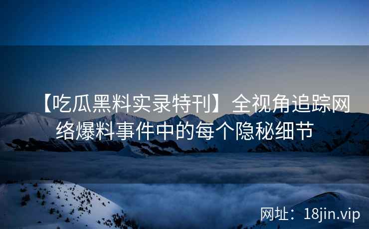 【吃瓜黑料实录特刊】全视角追踪网络爆料事件中的每个隐秘细节