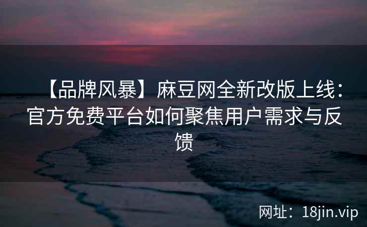 【品牌风暴】麻豆网全新改版上线：官方免费平台如何聚焦用户需求与反馈