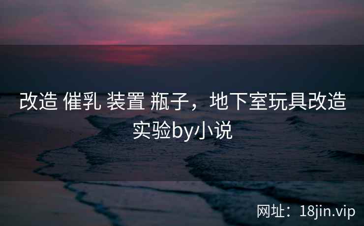 改造 催乳 装置 瓶子，地下室玩具改造实验by小说