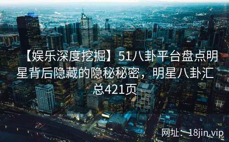 【娱乐深度挖掘】51八卦平台盘点明星背后隐藏的隐秘秘密，明星八卦汇总421页