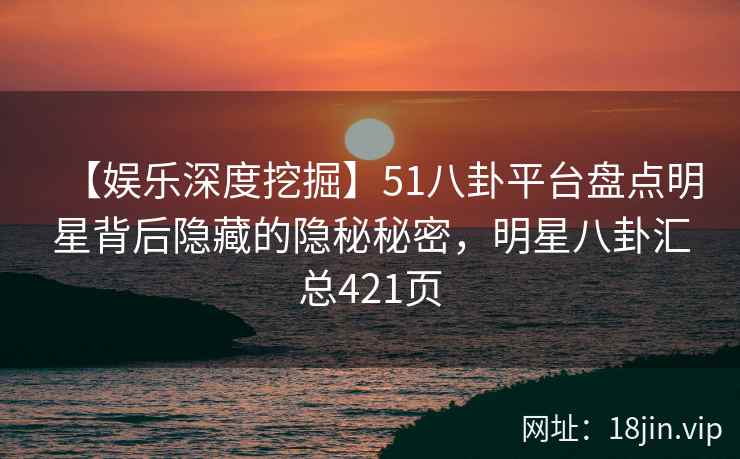 【娱乐深度挖掘】51八卦平台盘点明星背后隐藏的隐秘秘密，明星八卦汇总421页