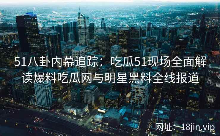 51八卦内幕追踪：吃瓜51现场全面解读爆料吃瓜网与明星黑料全线报道