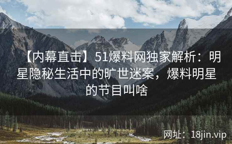 【内幕直击】51爆料网独家解析：明星隐秘生活中的旷世迷案，爆料明星的节目叫啥