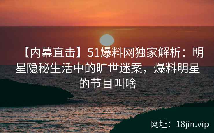 【内幕直击】51爆料网独家解析：明星隐秘生活中的旷世迷案，爆料明星的节目叫啥